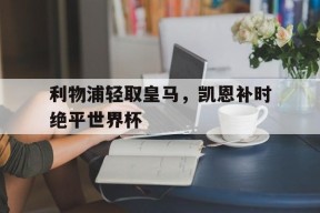 华体会-包含利物浦轻取皇马，凯恩补时绝平世界杯的词条